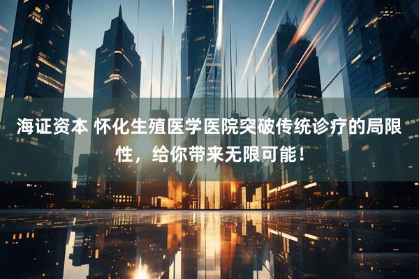 海证资本 怀化生殖医学医院突破传统诊疗的局限性，给你带来无限可能！