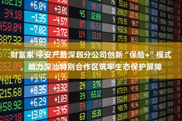 财富家 平安产险深圳分公司创新“保险+”模式，助力深汕特别合作区筑牢生态保护屏障
