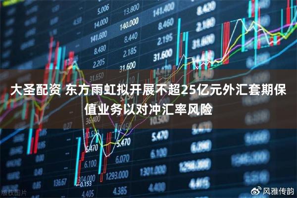 大圣配资 东方雨虹拟开展不超25亿元外汇套期保值业务以对冲汇率风险