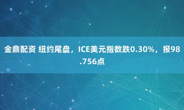 金鼎配资 纽约尾盘，ICE美元指数跌0.30%，报98.756点