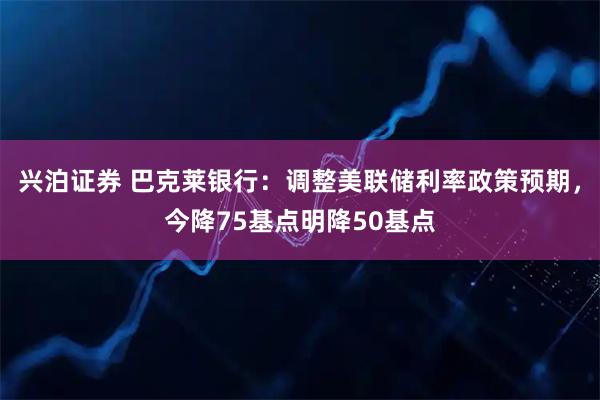 兴泊证券 巴克莱银行：调整美联储利率政策预期，今降75基点明降50基点