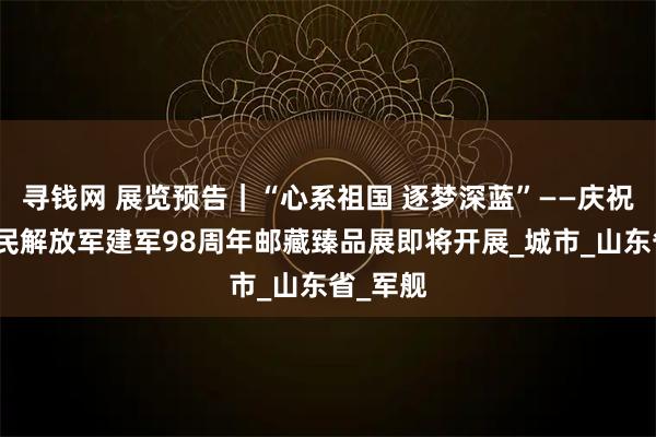 寻钱网 展览预告｜“心系祖国 逐梦深蓝”——庆祝中国人民解放军建军98周年邮藏臻品展即将开展_城市_山东省_军舰