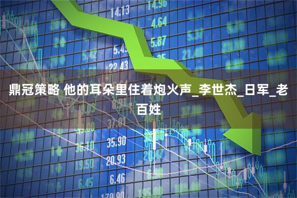 鼎冠策略 他的耳朵里住着炮火声_李世杰_日军_老百姓
