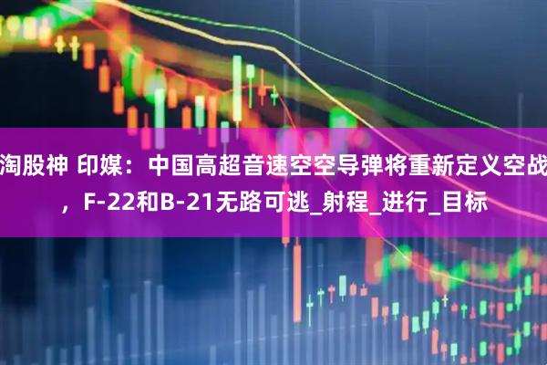 淘股神 印媒：中国高超音速空空导弹将重新定义空战，F-22和B-21无路可逃_射程_进行_目标