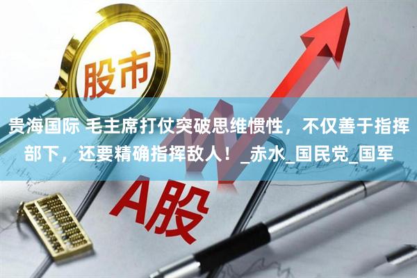 贵海国际 毛主席打仗突破思维惯性，不仅善于指挥部下，还要精确指挥敌人！_赤水_国民党_国军