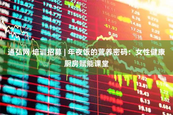 通弘网 培训招募 | 年夜饭的营养密码：女性健康厨房赋能课堂
