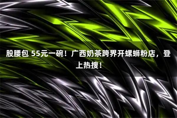 股腰包 55元一碗！广西奶茶跨界开螺蛳粉店，登上热搜！