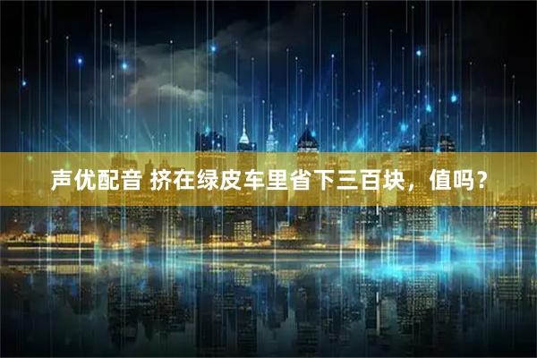 声优配音 挤在绿皮车里省下三百块，值吗？