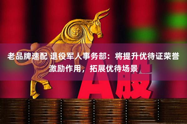 老品牌速配 退役军人事务部：将提升优待证荣誉激励作用，拓展优待场景